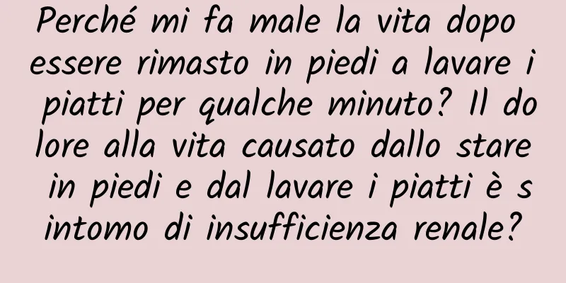 Perché mi fa male la vita dopo essere rimasto in piedi a lavare i piatti per qualche minuto? Il dolore alla vita causato dallo stare in piedi e dal lavare i piatti è sintomo di insufficienza renale?