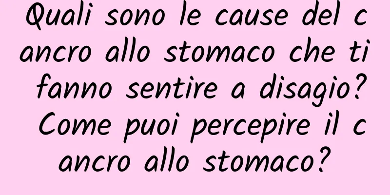 Quali sono le cause del cancro allo stomaco che ti fanno sentire a disagio? Come puoi percepire il cancro allo stomaco?