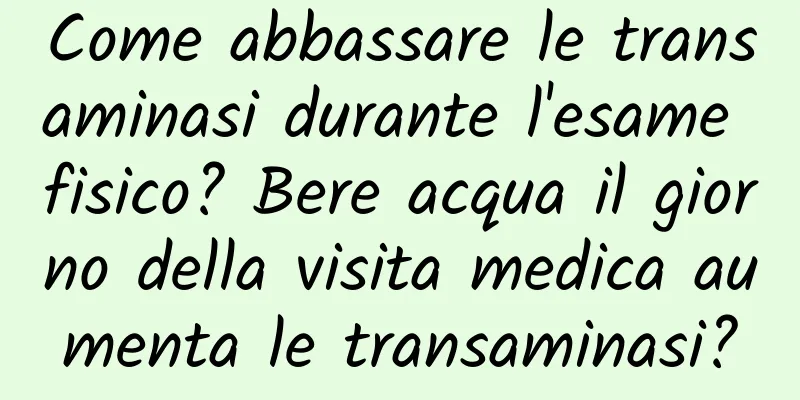 Come abbassare le transaminasi durante l'esame fisico? Bere acqua il giorno della visita medica aumenta le transaminasi?