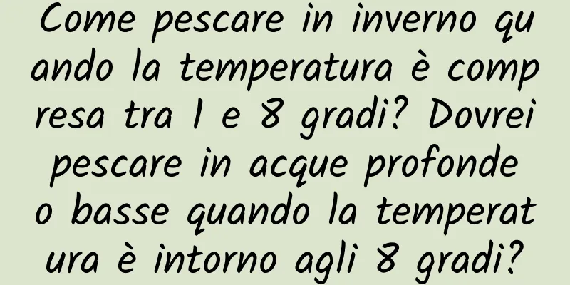 Come pescare in inverno quando la temperatura è compresa tra 1 e 8 gradi? Dovrei pescare in acque profonde o basse quando la temperatura è intorno agli 8 gradi?