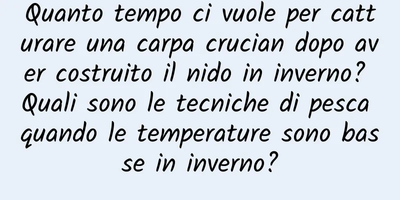 Quanto tempo ci vuole per catturare una carpa crucian dopo aver costruito il nido in inverno? Quali sono le tecniche di pesca quando le temperature sono basse in inverno?