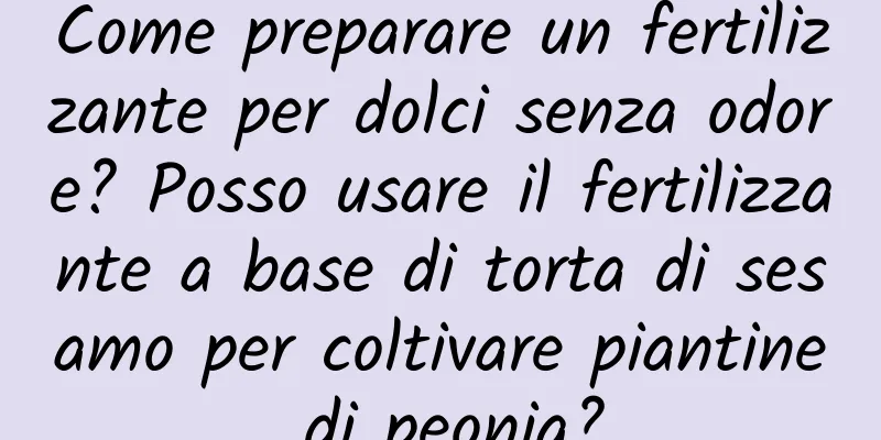 Come preparare un fertilizzante per dolci senza odore? Posso usare il fertilizzante a base di torta di sesamo per coltivare piantine di peonia?