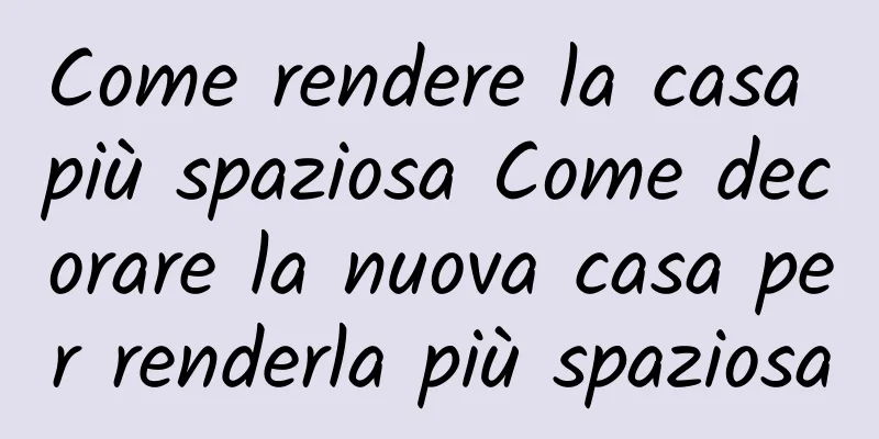 Come rendere la casa più spaziosa Come decorare la nuova casa per renderla più spaziosa