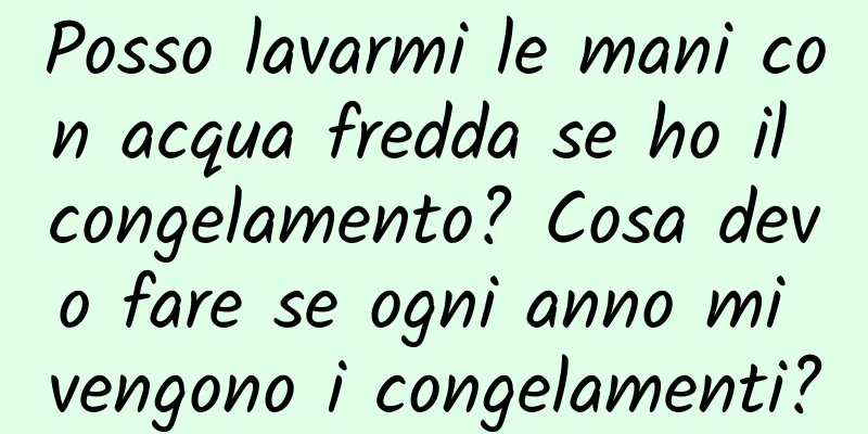 Posso lavarmi le mani con acqua fredda se ho il congelamento? Cosa devo fare se ogni anno mi vengono i congelamenti?