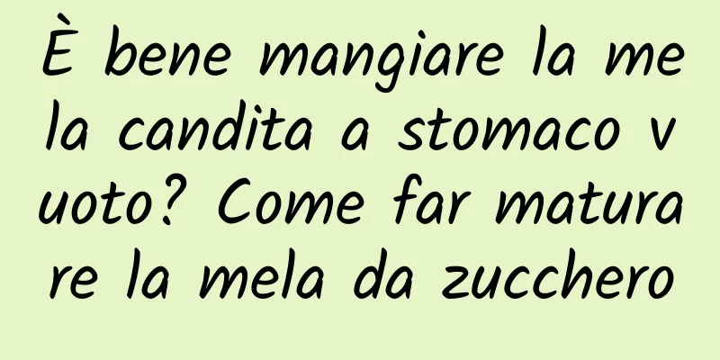 È bene mangiare la mela candita a stomaco vuoto? Come far maturare la mela da zucchero