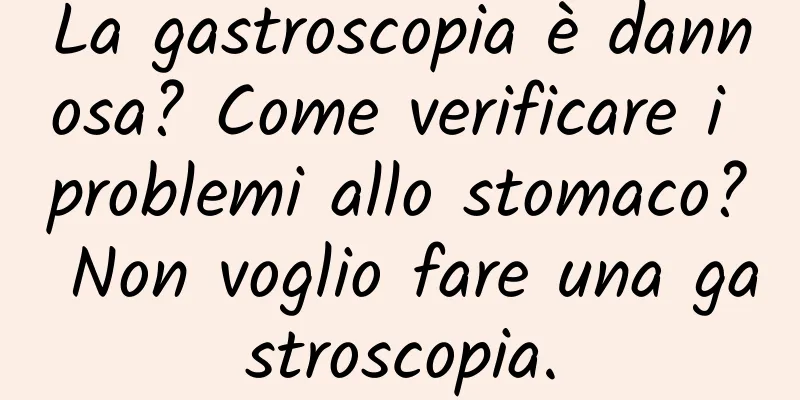La gastroscopia è dannosa? Come verificare i problemi allo stomaco? Non voglio fare una gastroscopia.