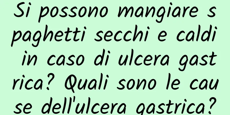 Si possono mangiare spaghetti secchi e caldi in caso di ulcera gastrica? Quali sono le cause dell'ulcera gastrica?