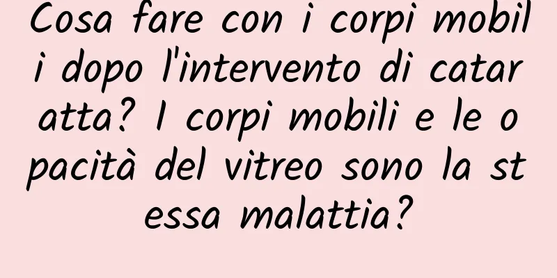 Cosa fare con i corpi mobili dopo l'intervento di cataratta? I corpi mobili e le opacità del vitreo sono la stessa malattia?