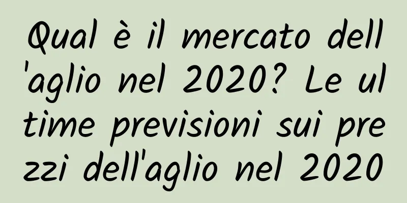 Qual è il mercato dell'aglio nel 2020? Le ultime previsioni sui prezzi dell'aglio nel 2020