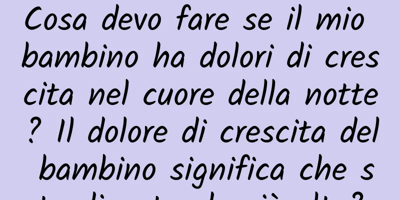 Cosa devo fare se il mio bambino ha dolori di crescita nel cuore della notte? Il dolore di crescita del bambino significa che sta diventando più alto?