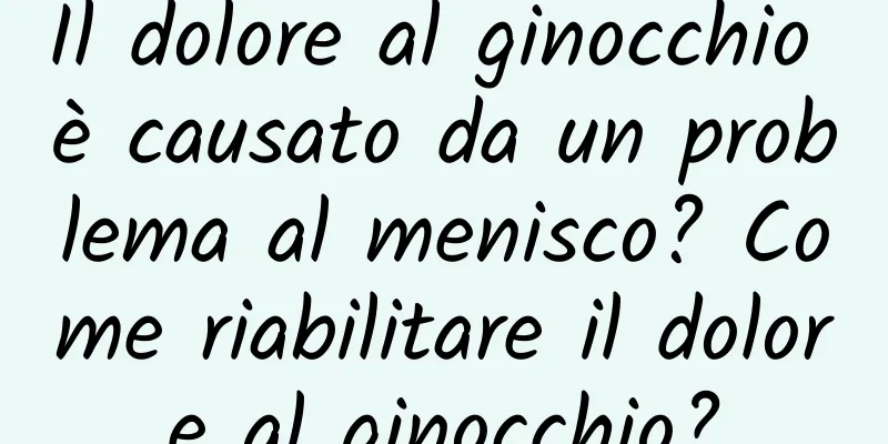 Il dolore al ginocchio è causato da un problema al menisco? Come riabilitare il dolore al ginocchio?
