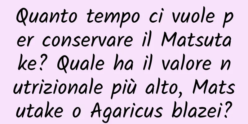 Quanto tempo ci vuole per conservare il Matsutake? Quale ha il valore nutrizionale più alto, Matsutake o Agaricus blazei?