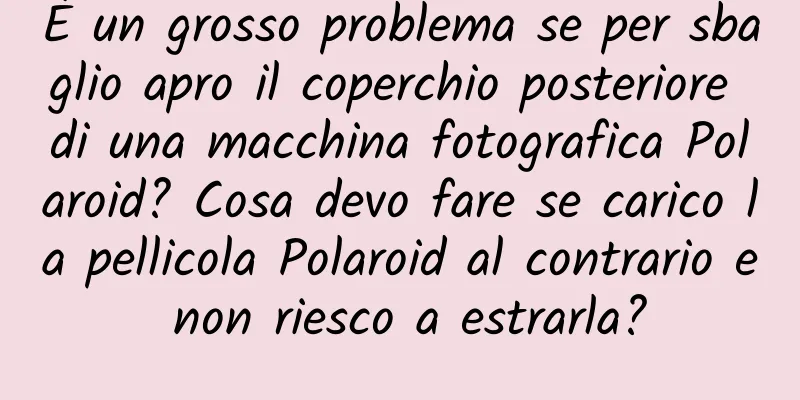 È un grosso problema se per sbaglio apro il coperchio posteriore di una macchina fotografica Polaroid? Cosa devo fare se carico la pellicola Polaroid al contrario e non riesco a estrarla?