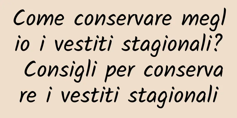 Come conservare meglio i vestiti stagionali? Consigli per conservare i vestiti stagionali