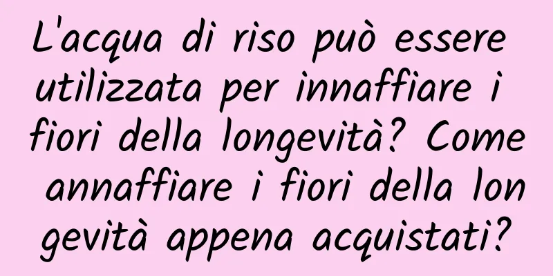 L'acqua di riso può essere utilizzata per innaffiare i fiori della longevità? Come annaffiare i fiori della longevità appena acquistati?