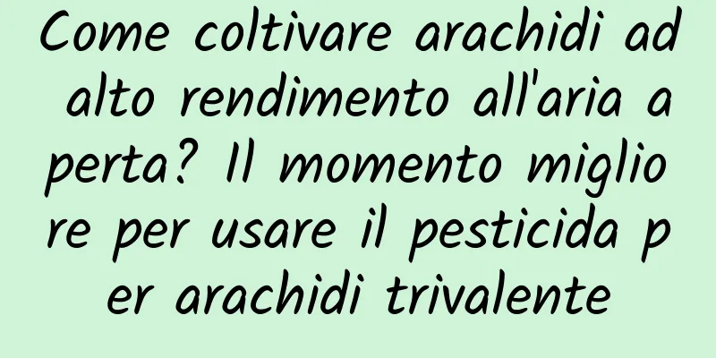 Come coltivare arachidi ad alto rendimento all'aria aperta? Il momento migliore per usare il pesticida per arachidi trivalente