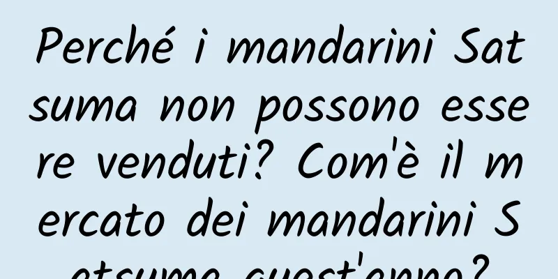 Perché i mandarini Satsuma non possono essere venduti? Com'è il mercato dei mandarini Satsuma quest'anno?