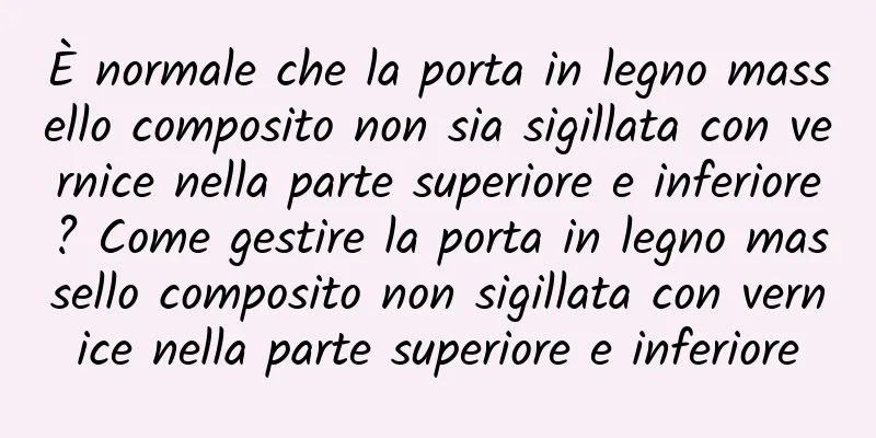 È normale che la porta in legno massello composito non sia sigillata con vernice nella parte superiore e inferiore? Come gestire la porta in legno massello composito non sigillata con vernice nella parte superiore e inferiore