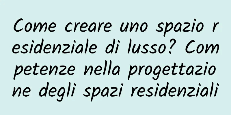 Come creare uno spazio residenziale di lusso? Competenze nella progettazione degli spazi residenziali