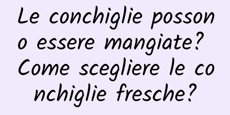 Le conchiglie possono essere mangiate? Come scegliere le conchiglie fresche?