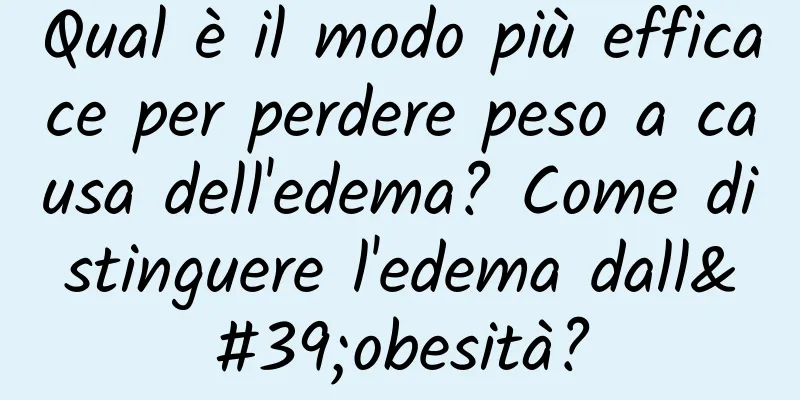 Qual è il modo più efficace per perdere peso a causa dell'edema? Come distinguere l'edema dall'obesità?
