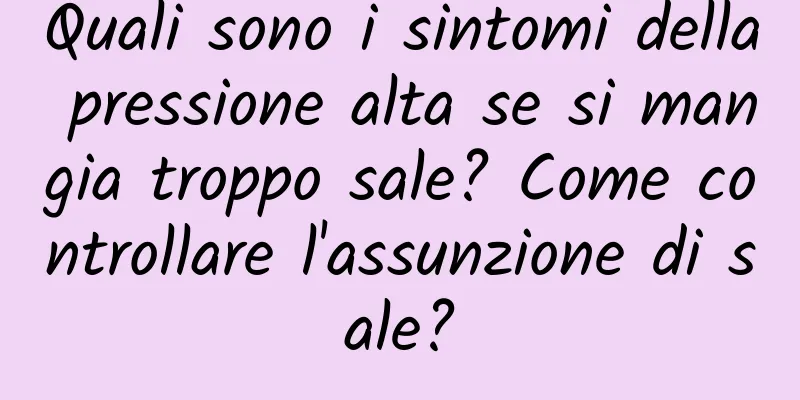 Quali sono i sintomi della pressione alta se si mangia troppo sale? Come controllare l'assunzione di sale?