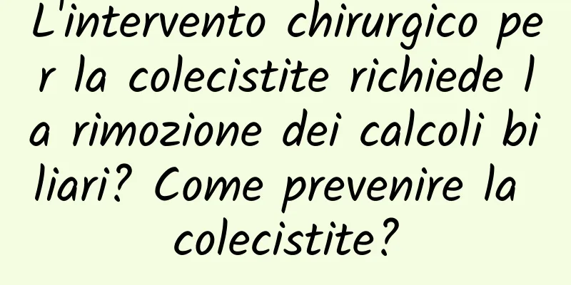 L'intervento chirurgico per la colecistite richiede la rimozione dei calcoli biliari? Come prevenire la colecistite?