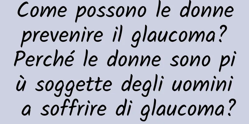 Come possono le donne prevenire il glaucoma? Perché le donne sono più soggette degli uomini a soffrire di glaucoma?