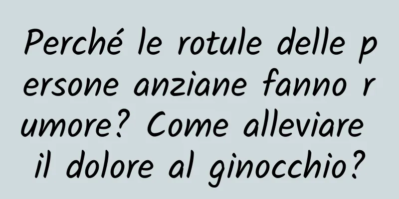 Perché le rotule delle persone anziane fanno rumore? Come alleviare il dolore al ginocchio?