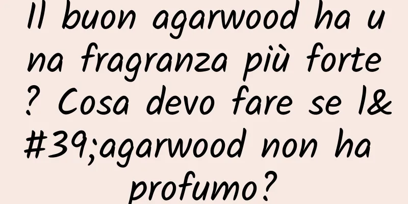 Il buon agarwood ha una fragranza più forte? Cosa devo fare se l'agarwood non ha profumo?