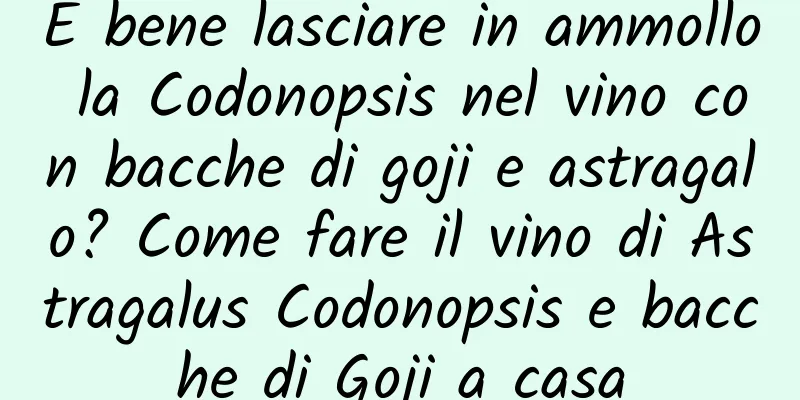 È bene lasciare in ammollo la Codonopsis nel vino con bacche di goji e astragalo? Come fare il vino di Astragalus Codonopsis e bacche di Goji a casa