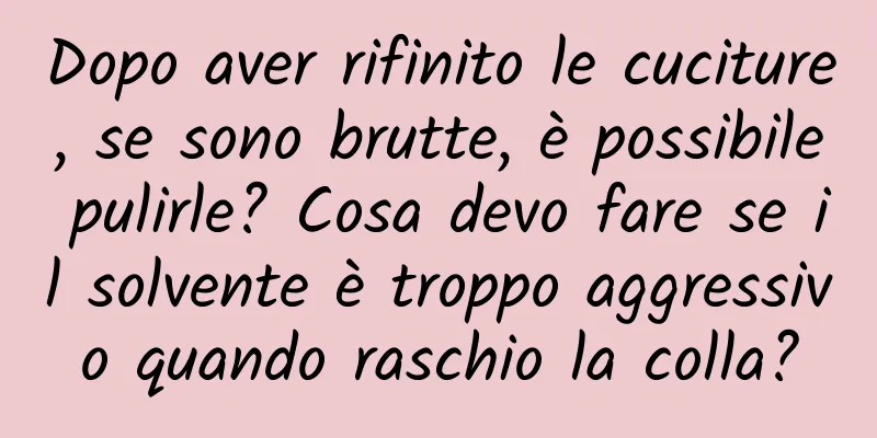Dopo aver rifinito le cuciture, se sono brutte, è possibile pulirle? Cosa devo fare se il solvente è troppo aggressivo quando raschio la colla?