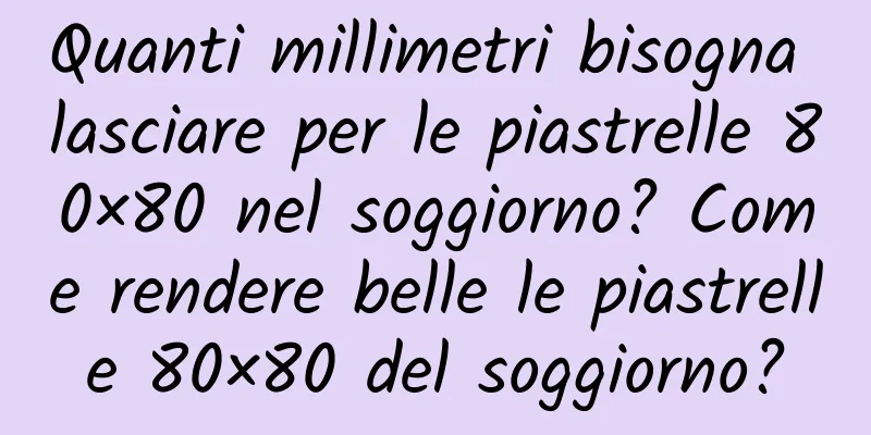 Quanti millimetri bisogna lasciare per le piastrelle 80×80 nel soggiorno? Come rendere belle le piastrelle 80×80 del soggiorno?