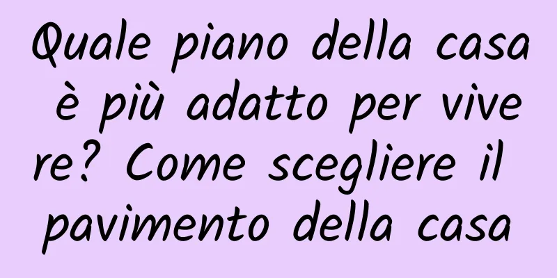 Quale piano della casa è più adatto per vivere? Come scegliere il pavimento della casa