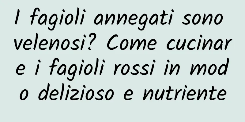 I fagioli annegati sono velenosi? Come cucinare i fagioli rossi in modo delizioso e nutriente