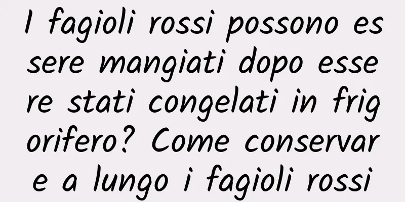 I fagioli rossi possono essere mangiati dopo essere stati congelati in frigorifero? Come conservare a lungo i fagioli rossi