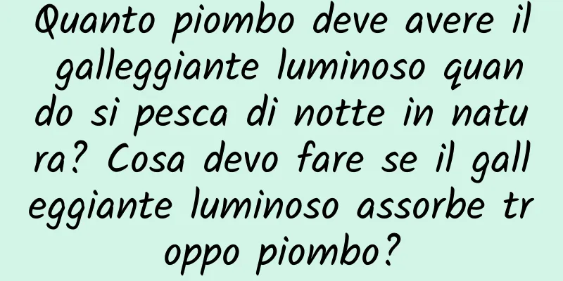 Quanto piombo deve avere il galleggiante luminoso quando si pesca di notte in natura? Cosa devo fare se il galleggiante luminoso assorbe troppo piombo?