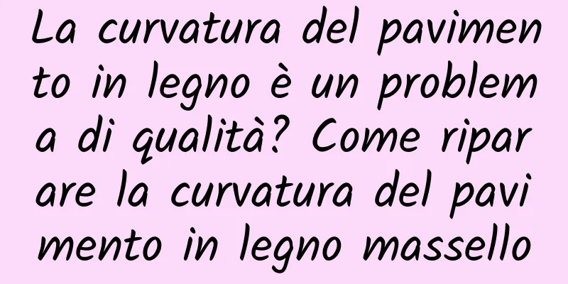 La curvatura del pavimento in legno è un problema di qualità? Come riparare la curvatura del pavimento in legno massello