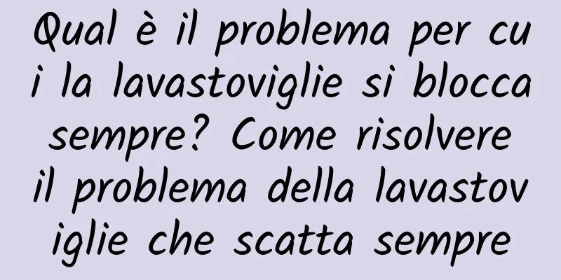 Qual è il problema per cui la lavastoviglie si blocca sempre? Come risolvere il problema della lavastoviglie che scatta sempre