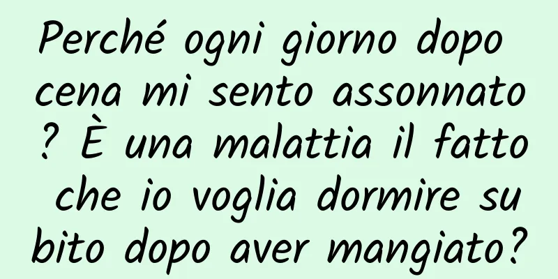 Perché ogni giorno dopo cena mi sento assonnato? È una malattia il fatto che io voglia dormire subito dopo aver mangiato?