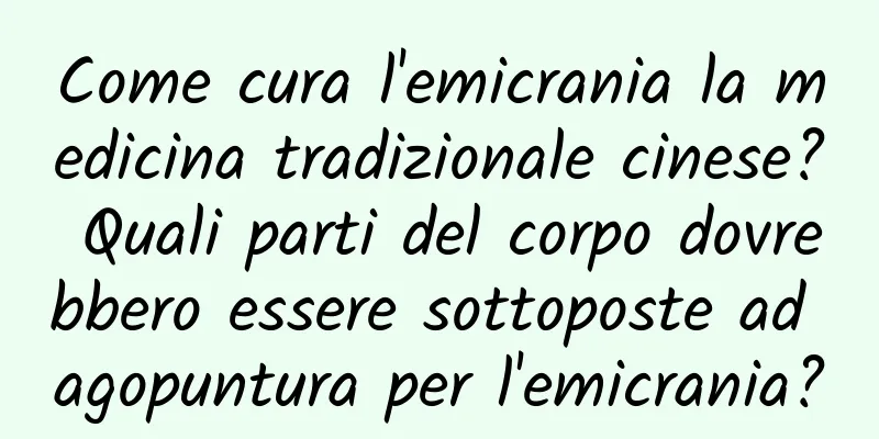 Come cura l'emicrania la medicina tradizionale cinese? Quali parti del corpo dovrebbero essere sottoposte ad agopuntura per l'emicrania?