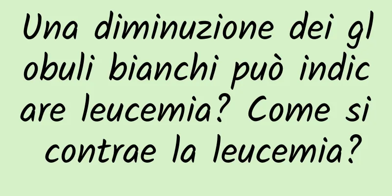 Una diminuzione dei globuli bianchi può indicare leucemia? Come si contrae la leucemia?
