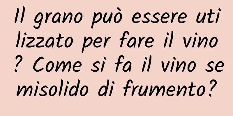Il grano può essere utilizzato per fare il vino? Come si fa il vino semisolido di frumento?