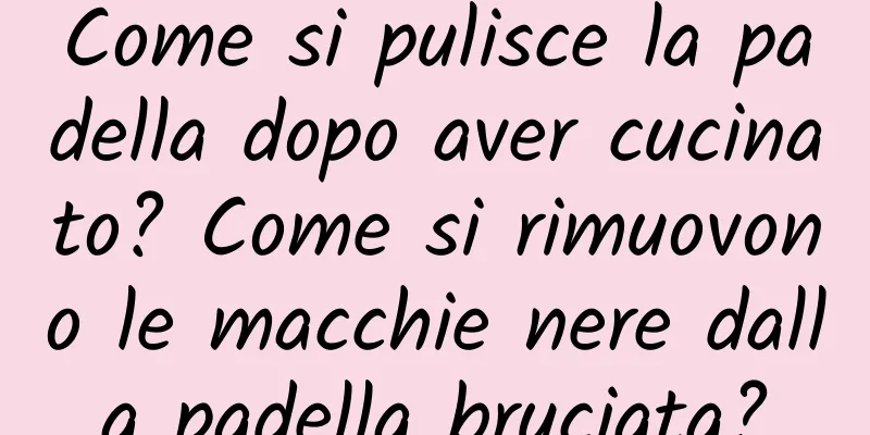 Come si pulisce la padella dopo aver cucinato? Come si rimuovono le macchie nere dalla padella bruciata?