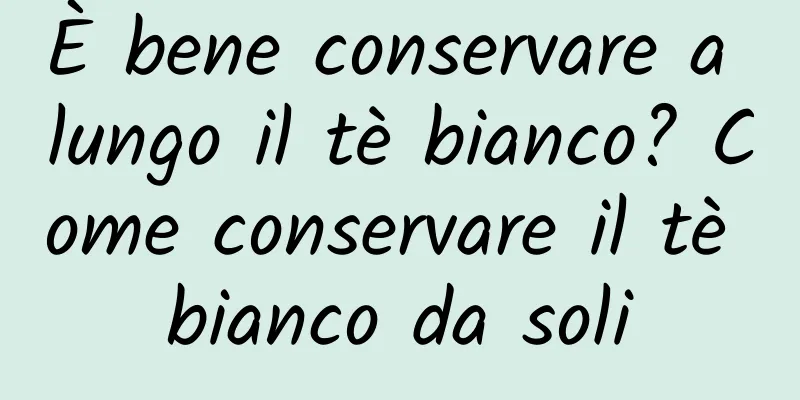 È bene conservare a lungo il tè bianco? Come conservare il tè bianco da soli
