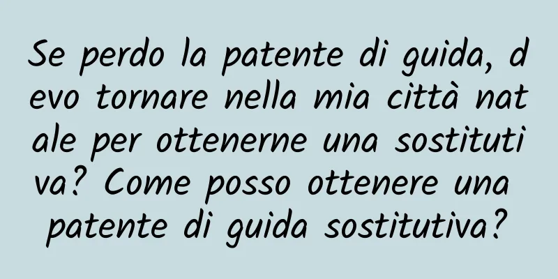 Se perdo la patente di guida, devo tornare nella mia città natale per ottenerne una sostitutiva? Come posso ottenere una patente di guida sostitutiva?
