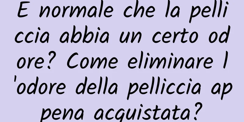 È normale che la pelliccia abbia un certo odore? Come eliminare l'odore della pelliccia appena acquistata?