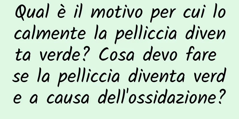 Qual è il motivo per cui localmente la pelliccia diventa verde? Cosa devo fare se la pelliccia diventa verde a causa dell'ossidazione?