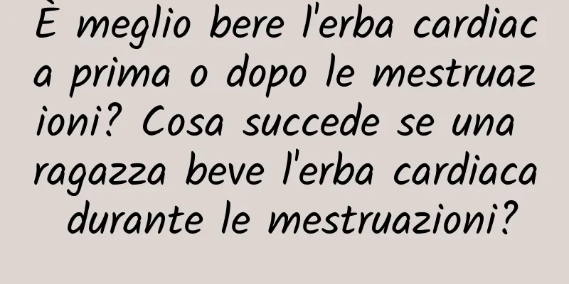 È meglio bere l'erba cardiaca prima o dopo le mestruazioni? Cosa succede se una ragazza beve l'erba cardiaca durante le mestruazioni?