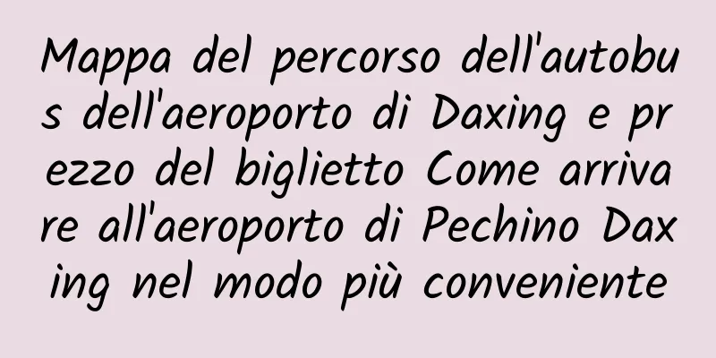 Mappa del percorso dell'autobus dell'aeroporto di Daxing e prezzo del biglietto Come arrivare all'aeroporto di Pechino Daxing nel modo più conveniente